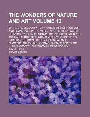 Book cover for The Wonders of Nature and Art Volume 12; Or, a Concise Account of Whatever Is Most Curious and Remarkable in the World; Whether Relating to Its Animal, Vegetable and Mineral Productions, or to the Manufactures, Buildings and Inventions of Its Inhabitants,