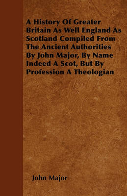 Book cover for A History Of Greater Britain As Well England As Scotland Compiled From The Ancient Authorities By John Major, By Name Indeed A Scot, But By Profession A Theologian