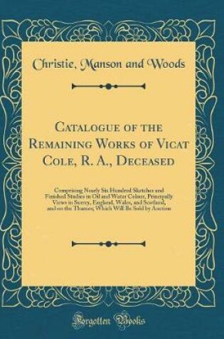 Cover of Catalogue of the Remaining Works of Vicat Cole, R. A., Deceased: Comprising Nearly Six Hundred Sketches and Finished Studies in Oil and Water Colour, Principally Views in Surrey, England, Wales, and Scotland, and on the Thames; Which Will Be Sold by Aucti
