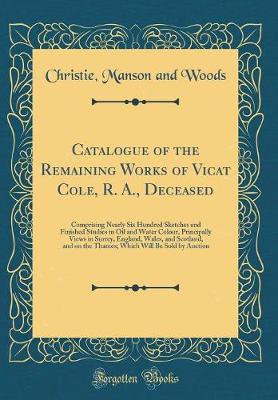 Book cover for Catalogue of the Remaining Works of Vicat Cole, R. A., Deceased: Comprising Nearly Six Hundred Sketches and Finished Studies in Oil and Water Colour, Principally Views in Surrey, England, Wales, and Scotland, and on the Thames; Which Will Be Sold by Aucti