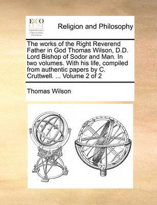 Book cover for The Works of the Right Reverend Father in God Thomas Wilson, D.D. Lord Bishop of Sodor and Man. in Two Volumes. with His Life, Compiled from Authentic Papers by C. Cruttwell. ... Volume 2 of 2