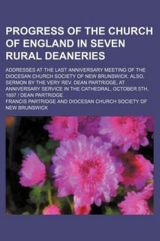 Cover of Progress of the Church of England in Seven Rural Deaneries; Addresses at the Last Anniversary Meeting of the Diocesan Church Society of New Brunswick. Also, Sermon by the Very REV. Dean Partridge, at Anniversary Service in the Cathedral, October 5th, 1897