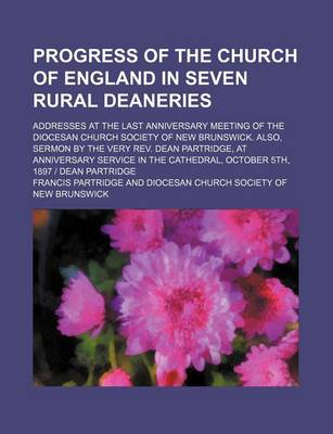 Book cover for Progress of the Church of England in Seven Rural Deaneries; Addresses at the Last Anniversary Meeting of the Diocesan Church Society of New Brunswick. Also, Sermon by the Very REV. Dean Partridge, at Anniversary Service in the Cathedral, October 5th, 1897