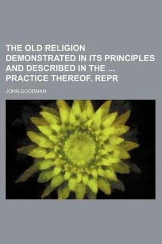 Cover of The Old Religion Demonstrated in Its Principles and Described in the Practice Thereof. Repr