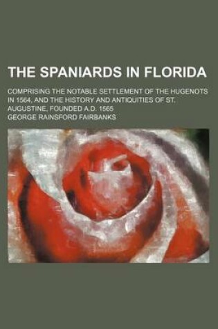 Cover of The Spaniards in Florida; Comprising the Notable Settlement of the Hugenots in 1564, and the History and Antiquities of St. Augustine, Founded A.D. 1565