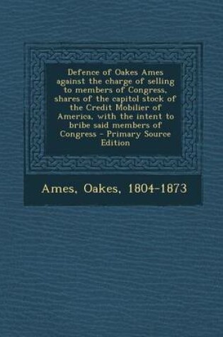 Cover of Defence of Oakes Ames Against the Charge of Selling to Members of Congress, Shares of the Capitol Stock of the Credit Mobilier of America, with the Intent to Bribe Said Members of Congress - Primary Source Edition