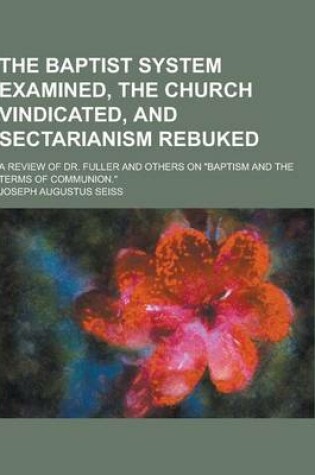 Cover of The Baptist System Examined, the Church Vindicated, and Sectarianism Rebuked; A Review of Dr. Fuller and Others on Baptism and the Terms of Communion