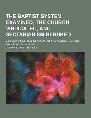 Book cover for The Baptist System Examined, the Church Vindicated, and Sectarianism Rebuked; A Review of Dr. Fuller and Others on Baptism and the Terms of Communion