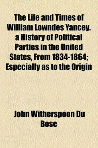 Cover of The Life and Times of William Lowndes Yancey. a History of Political Parties in the United States, from 1834-1864; Especially as to the Origin