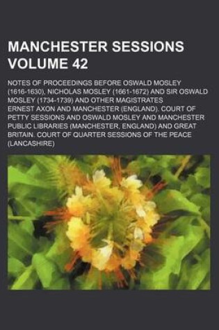 Cover of Manchester Sessions Volume 42; Notes of Proceedings Before Oswald Mosley (1616-1630), Nicholas Mosley (1661-1672) and Sir Oswald Mosley (1734-1739) and Other Magistrates