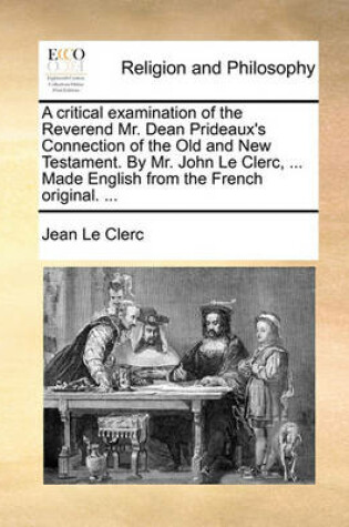 Cover of A Critical Examination of the Reverend Mr. Dean Prideaux's Connection of the Old and New Testament. by Mr. John Le Clerc, ... Made English from the French Original. ...