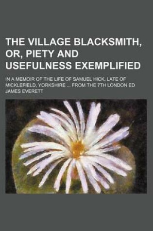 Cover of The Village Blacksmith, Or, Piety and Usefulness Exemplified; In a Memoir of the Life of Samuel Hick, Late of Micklefield, Yorkshire from the 7th London Ed