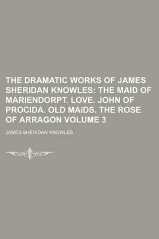 Cover of The Dramatic Works of James Sheridan Knowles Volume 3; The Maid of Mariendorpt. Love. John of Procida. Old Maids. the Rose of Arragon