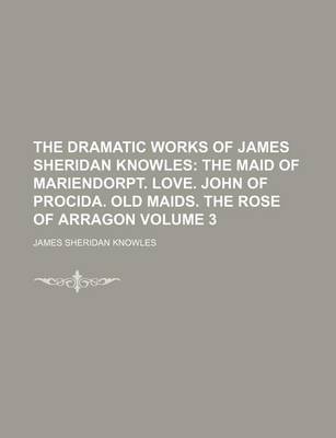 Book cover for The Dramatic Works of James Sheridan Knowles Volume 3; The Maid of Mariendorpt. Love. John of Procida. Old Maids. the Rose of Arragon