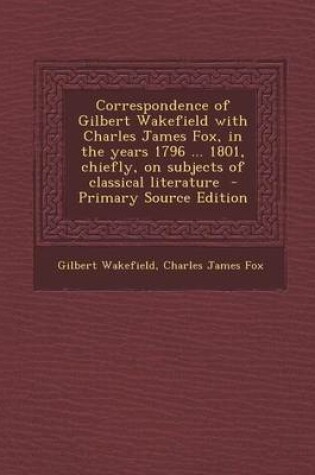 Cover of Correspondence of Gilbert Wakefield with Charles James Fox, in the Years 1796 ... 1801, Chiefly, on Subjects of Classical Literature - Primary Source Edition