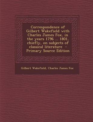 Book cover for Correspondence of Gilbert Wakefield with Charles James Fox, in the Years 1796 ... 1801, Chiefly, on Subjects of Classical Literature - Primary Source Edition