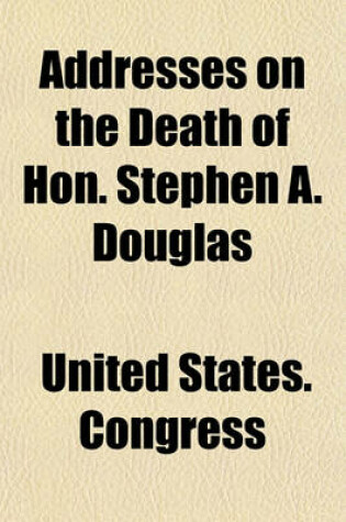 Cover of Addresses on the Death of Hon. Stephen A. Douglas; Delivered in the Senate and House of Representatives on Tuesday, July 9, 1861