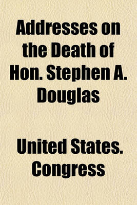 Book cover for Addresses on the Death of Hon. Stephen A. Douglas; Delivered in the Senate and House of Representatives on Tuesday, July 9, 1861