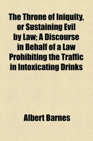Cover of The Throne of Iniquity, or Sustaining Evil by Law; A Discourse in Behalf of a Law Prohibiting the Traffic in Intoxicating Drinks