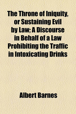 Book cover for The Throne of Iniquity, or Sustaining Evil by Law; A Discourse in Behalf of a Law Prohibiting the Traffic in Intoxicating Drinks