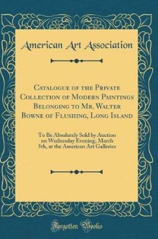 Cover of Catalogue of the Private Collection of Modern Paintings Belonging to Mr. Walter Bowne of Flushing, Long Island: To Be Absolutely Sold by Auction on Wednesday Evening, March 5th, at the American Art Galleries (Classic Reprint)