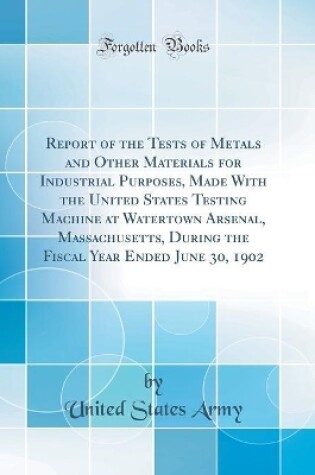 Cover of Report of the Tests of Metals and Other Materials for Industrial Purposes, Made with the United States Testing Machine at Watertown Arsenal, Massachusetts, During the Fiscal Year Ended June 30, 1902 (Classic Reprint)