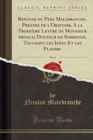 Cover of Reponse Du Pere Malebranche, Prestre de l'Oratoire, a la Troisieme Lettre de Monsieur Arnaud, Docteur de Sorbonne, Touchant Les Idees Et Les Plaisirs, Vol. 4 (Classic Reprint)