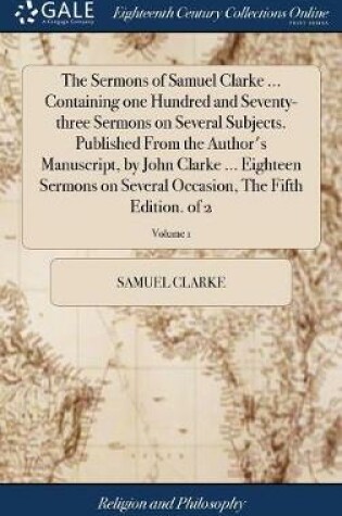 Cover of The Sermons of Samuel Clarke ... Containing One Hundred and Seventy-Three Sermons on Several Subjects. Published from the Author's Manuscript, by John Clarke ... Eighteen Sermons on Several Occasion, the Fifth Edition. of 2; Volume 1