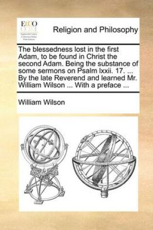 Cover of The Blessedness Lost in the First Adam, to Be Found in Christ the Second Adam. Being the Substance of Some Sermons on Psalm LXXII. 17. ... by the Late Reverend and Learned Mr. William Wilson ... with a Preface ...