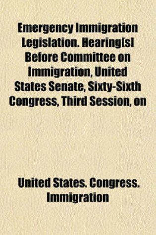 Cover of Emergency Immigration Legislation. Hearing[s] Before Committee on Immigration, United States Senate, Sixty-Sixth Congress, Third Session, on