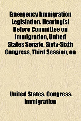 Book cover for Emergency Immigration Legislation. Hearing[s] Before Committee on Immigration, United States Senate, Sixty-Sixth Congress, Third Session, on