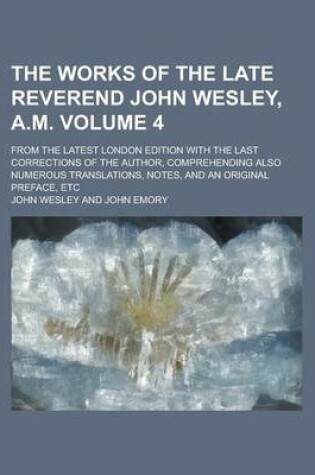 Cover of The Works of the Late Reverend John Wesley, A.M; From the Latest London Edition with the Last Corrections of the Author, Comprehending Also Numerous Translations, Notes, and an Original Preface, Etc Volume 4