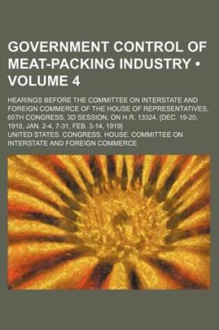 Cover of Government Control of Meat-Packing Industry (Volume 4); Hearings Before the Committee on Interstate and Foreign Commerce of the House of Representatives, 65th Congress, 3D Session, on H.R. 13324. [Dec. 19-20, 1918, Jan. 2-4, 7-31, Feb. 3-14, 1919]