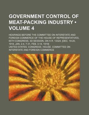 Book cover for Government Control of Meat-Packing Industry (Volume 4); Hearings Before the Committee on Interstate and Foreign Commerce of the House of Representatives, 65th Congress, 3D Session, on H.R. 13324. [Dec. 19-20, 1918, Jan. 2-4, 7-31, Feb. 3-14, 1919]