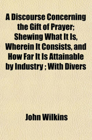 Cover of A Discourse Concerning the Gift of Prayer; Shewing What It Is, Wherein It Consists, and How Far It Is Attainable by Industry; With Divers