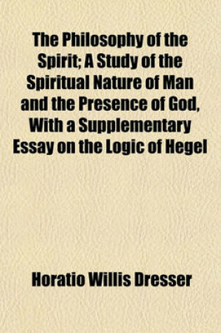 Cover of The Philosophy of the Spirit; A Study of the Spiritual Nature of Man and the Presence of God, with a Supplementary Essay on the Logic of Hegel