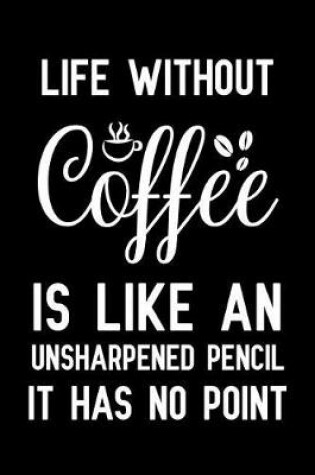 Cover of Life Without Coffee Is Like An Unsharpened Pencil It Has No Point