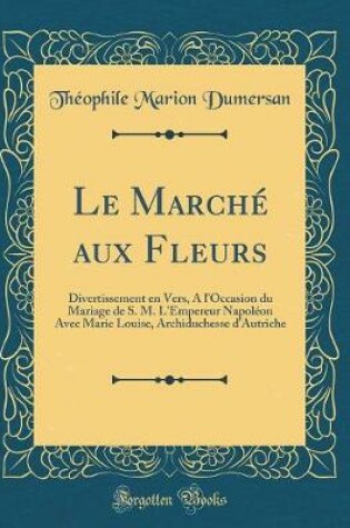 Cover of Le Marché aux Fleurs: Divertissement en Vers, A l'Occasion du Mariage de S. M. L'Empereur Napoléon Avec Marie Louise, Archiduchesse d'Autriche (Classic Reprint)