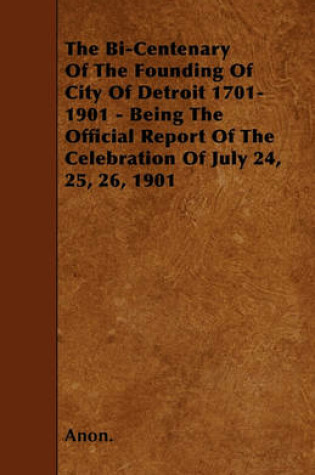 Cover of The Bi-Centenary Of The Founding Of City Of Detroit 1701-1901 - Being The Official Report Of The Celebration Of July 24, 25, 26, 1901