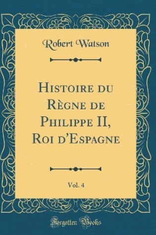 Cover of Histoire Du Règne de Philippe II, Roi d'Espagne, Vol. 4 (Classic Reprint)