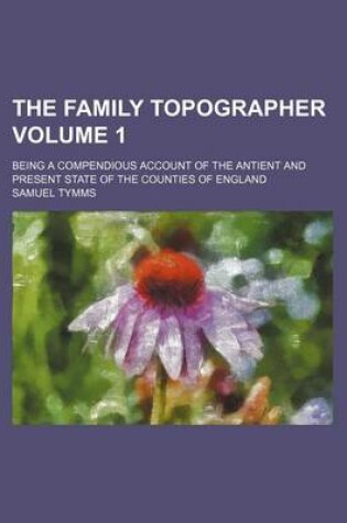 Cover of The Family Topographer Volume 1; Being a Compendious Account of the Antient and Present State of the Counties of England