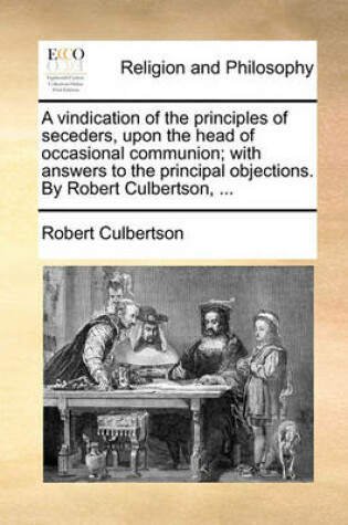 Cover of A Vindication of the Principles of Seceders, Upon the Head of Occasional Communion; With Answers to the Principal Objections. by Robert Culbertson, ...