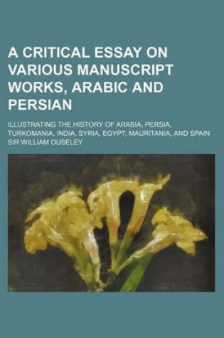 Cover of A Critical Essay on Various Manuscript Works, Arabic and Persian; Illustrating the History of Arabia, Persia, Turkomania, India, Syria, Egypt, Mauritania, and Spain