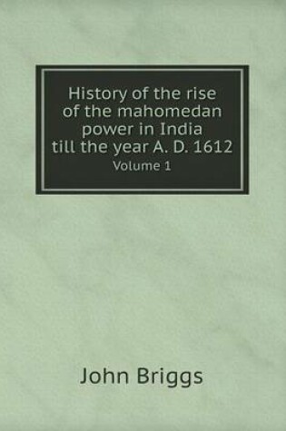 Cover of History of the rise of the mahomedan power in India till the year A. D. 1612 Volume 1