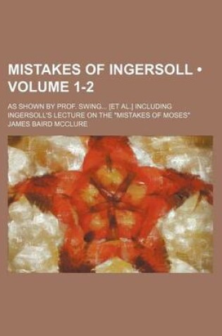 Cover of Mistakes of Ingersoll (Volume 1-2); As Shown by Prof. Swing [Et Al.] Including Ingersoll's Lecture on the "Mistakes of Moses"