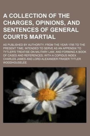 Cover of A Collection of the Charges, Opinions, and Sentences of General Courts Martial; As Published by Authority; From the Year 1795 to the Present Time; Intended to Serve as an Appendix to Tytler's Treatise on Military Law, and Forming a Book of Cases and Referenc