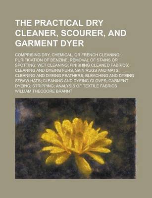 Book cover for The Practical Dry Cleaner, Scourer, and Garment Dyer; Comprising Dry, Chemical, or French Cleaning; Purification of Benzine; Removal of Stains or Spotting; Wet Cleaning; Finishing Cleaned Fabrics; Cleaning and Dyeing Furs, Skin Rugs and