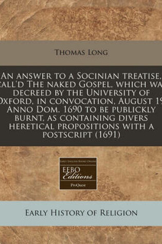 Cover of An Answer to a Socinian Treatise, Call'd the Naked Gospel, Which Was Decreed by the University of Oxford, in Convocation, August 19, Anno Dom. 1690 to Be Publickly Burnt, as Containing Divers Heretical Propositions with a PostScript (1691)