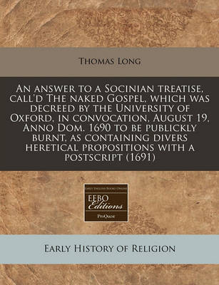 Book cover for An Answer to a Socinian Treatise, Call'd the Naked Gospel, Which Was Decreed by the University of Oxford, in Convocation, August 19, Anno Dom. 1690 to Be Publickly Burnt, as Containing Divers Heretical Propositions with a PostScript (1691)