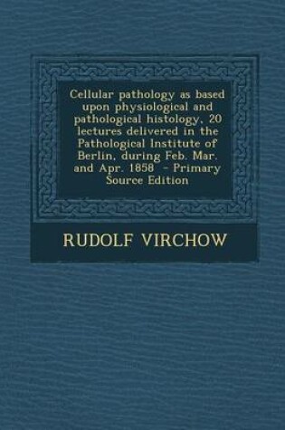 Cover of Cellular Pathology as Based Upon Physiological and Pathological Histology, 20 Lectures Delivered in the Pathological Institute of Berlin, During Feb.